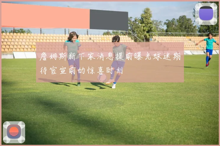 詹姆斯新下家消息提前曝光球迷期待官宣前的惊喜时刻