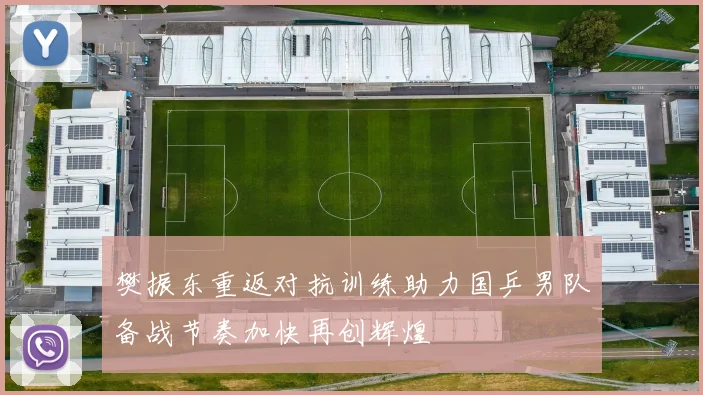 樊振东重返对抗训练助力国乒男队备战节奏加快再创辉煌