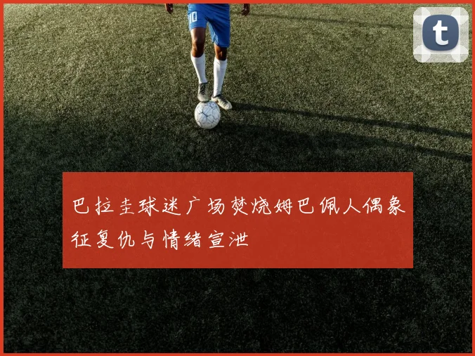 巴拉圭球迷广场焚烧姆巴佩人偶象征复仇与情绪宣泄